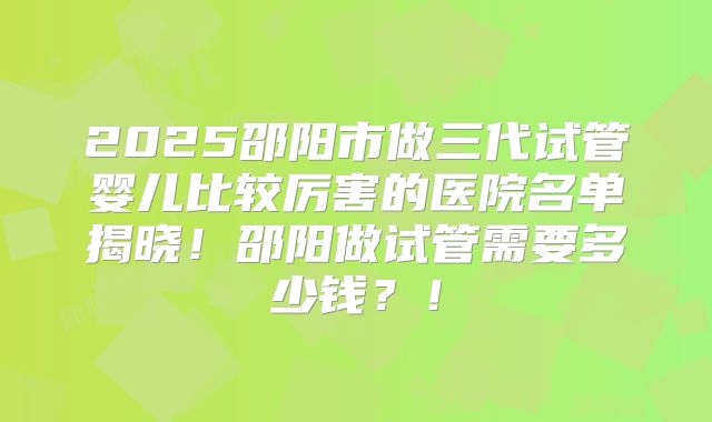 2025邵阳市做三代试管婴儿比较厉害的医院名单揭晓!邵阳做试管需要多少钱?!
