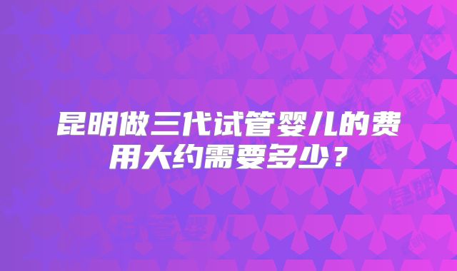 昆明做三代试管婴儿的费用大约需要多少?