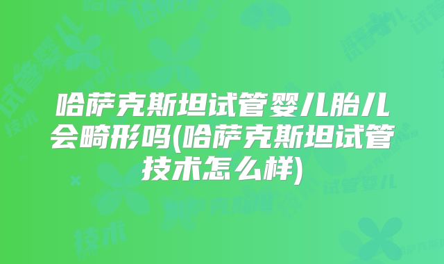 哈萨克斯坦试管婴儿胎儿会畸形吗(哈萨克斯坦试管技术怎么样)