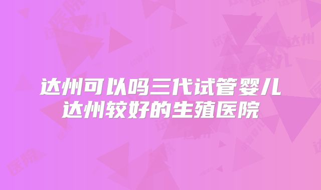 达州可以吗三代试管婴儿达州较好的生殖医院