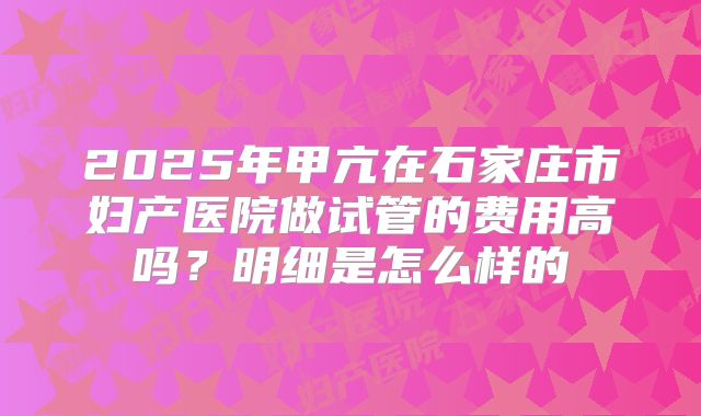 2025年甲亢在石家庄市妇产医院做试管的费用高吗？明细是怎么样的