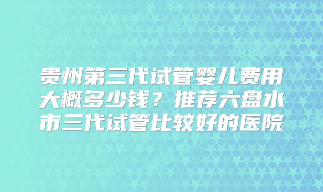 贵州第三代试管婴儿费用大概多少钱？推荐六盘水市三代试管比较好的医院
