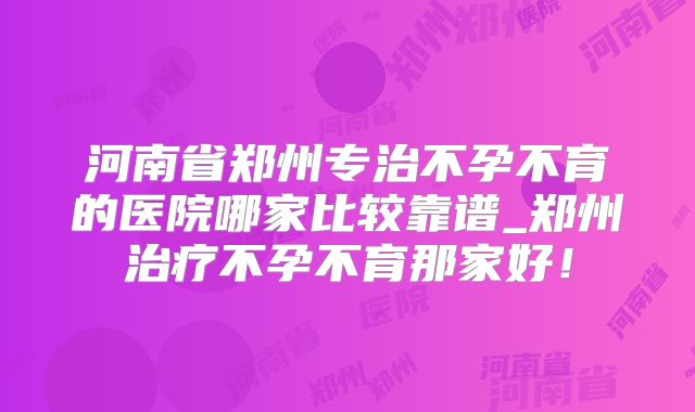河南省郑州专治不孕不育的医院哪家比较靠谱_郑州治疗不孕不育那家好!