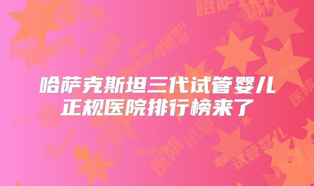 哈萨克斯坦三代试管婴儿正规医院排行榜来了