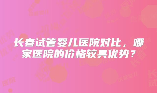 长春试管婴儿医院对比，哪家医院的价格较具优势？