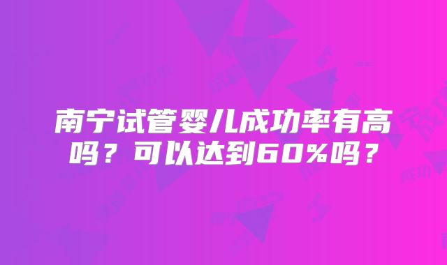 南宁试管婴儿成功率有高吗?可以达到60%吗?