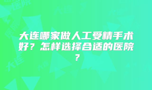 大连哪家做人工受精手术好？怎样选择合适的医院？