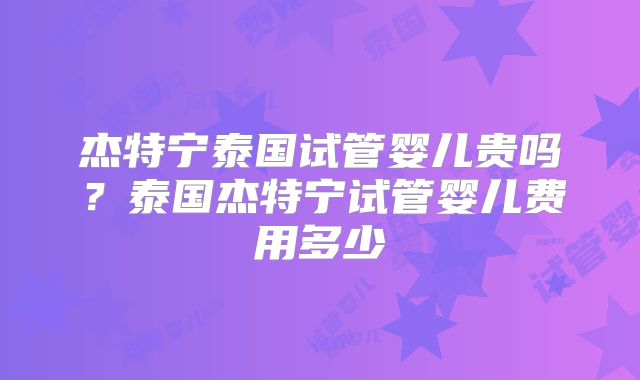杰特宁泰国试管婴儿贵吗？泰国杰特宁试管婴儿费用多少