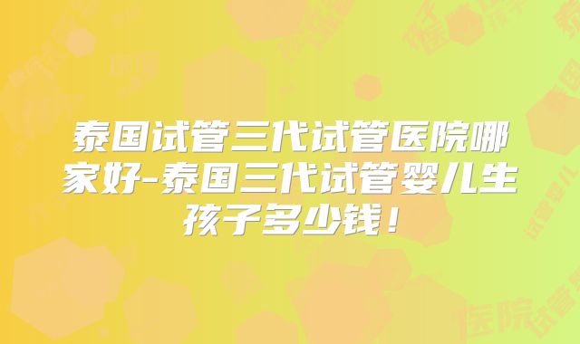 泰国试管三代试管医院哪家好-泰国三代试管婴儿生孩子多少钱!