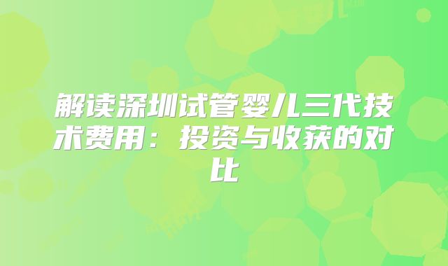 解读深圳试管婴儿三代技术费用:投资与收获的对比