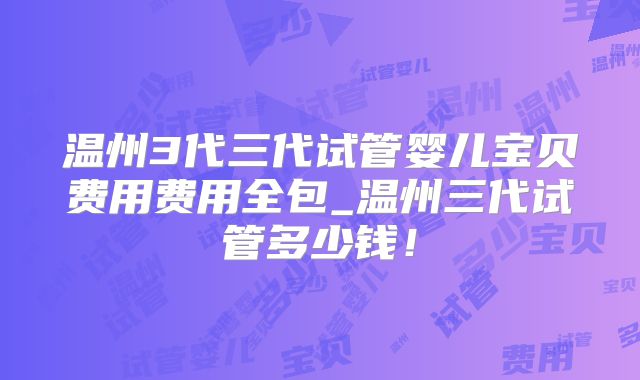 温州3代三代试管婴儿宝贝费用费用全包_温州三代试管多少钱！