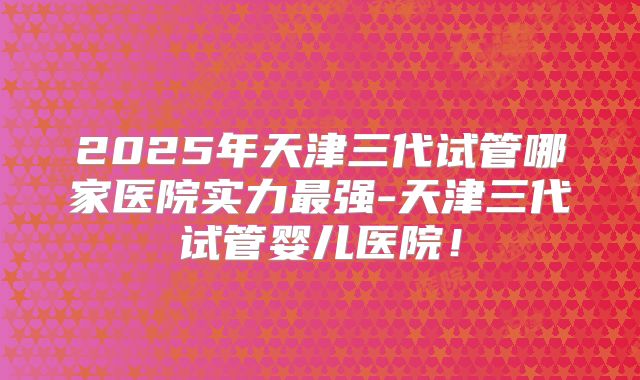 2025年天津三代试管哪家医院实力最强-天津三代试管婴儿医院!