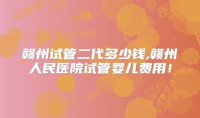 赣州试管二代多少钱,赣州人民医院试管婴儿费用!