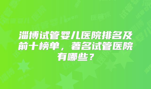 淄博试管婴儿医院排名及前十榜单，著名试管医院有哪些？