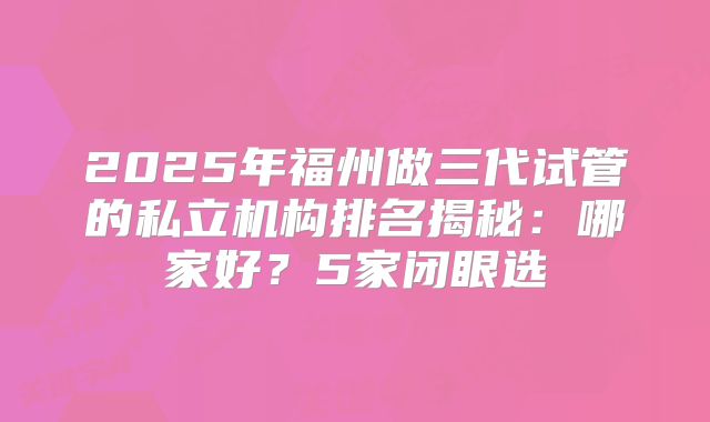 2025年福州做三代试管的私立机构排名揭秘:哪家好?5家闭眼选