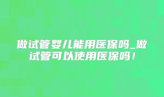 做试管婴儿能用医保吗_做试管可以使用医保吗!