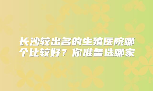 长沙较出名的生殖医院哪个比较好?你准备选哪家