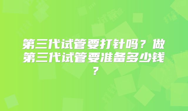 第三代试管要打针吗？做第三代试管要准备多少钱？
