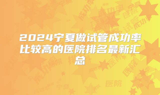 2024宁夏做试管成功率比较高的医院排名最新汇总