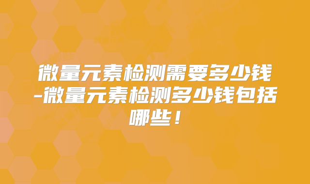 微量元素检测需要多少钱-微量元素检测多少钱包括哪些！
