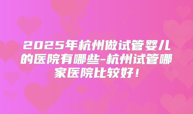 2025年杭州做试管婴儿的医院有哪些-杭州试管哪家医院比较好！