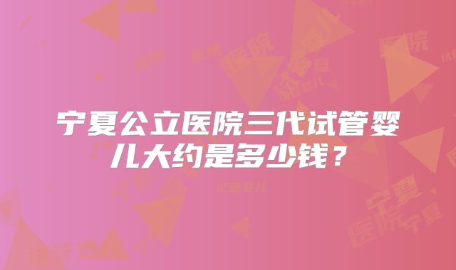 宁夏公立医院三代试管婴儿大约是多少钱？