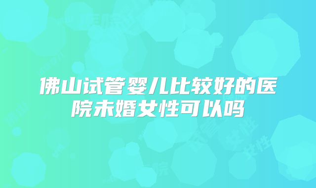 佛山试管婴儿比较好的医院未婚女性可以吗