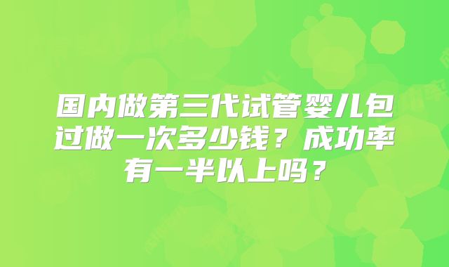 国内做第三代试管婴儿包过做一次多少钱？成功率有一半以上吗？