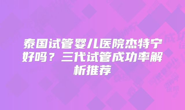 泰国试管婴儿医院杰特宁好吗？三代试管成功率解析推荐