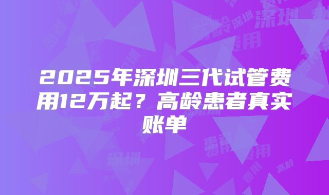 2025年深圳三代试管费用12万起？高龄患者真实账单