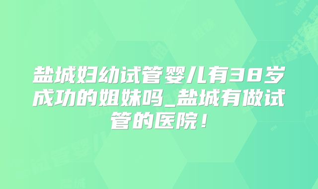 盐城妇幼试管婴儿有38岁成功的姐妹吗_盐城有做试管的医院！