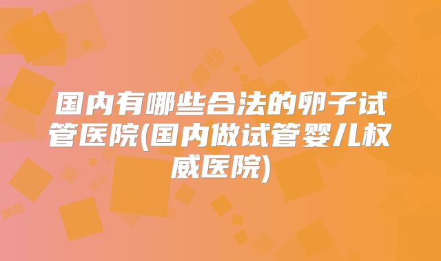 国内有哪些合法的卵子试管医院(国内做试管婴儿权威医院)