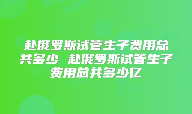 赴俄罗斯试管生子费用总共多少 赴俄罗斯试管生子费用总共多少亿