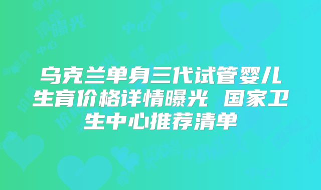 乌克兰单身三代试管婴儿生育价格详情曝光 国家卫生中心推荐清单