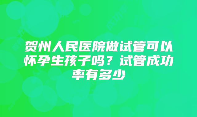 贺州人民医院做试管可以怀孕生孩子吗？试管成功率有多少