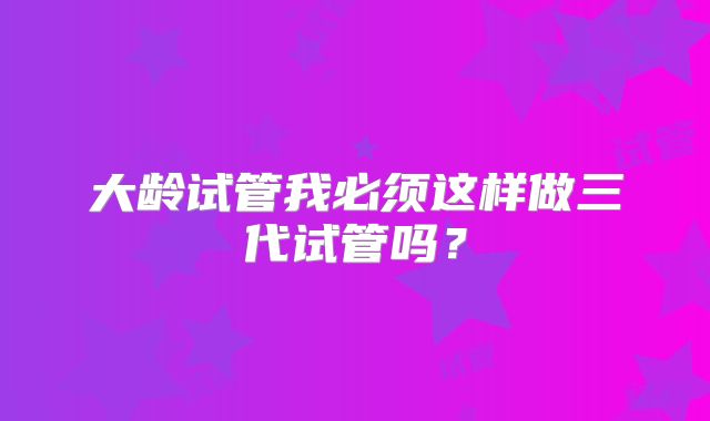 大龄试管我必须这样做三代试管吗？