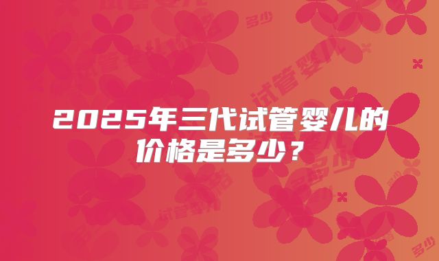 2025年三代试管婴儿的价格是多少？