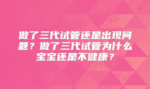 做了三代试管还是出现问题?做了三代试管为什么宝宝还是不健康?