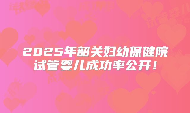 2025年韶关妇幼保健院试管婴儿成功率公开！