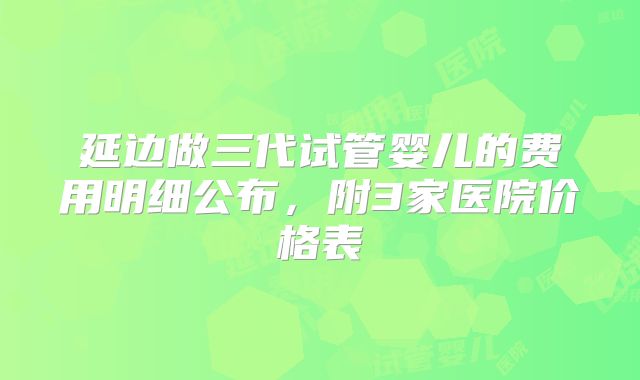 延边做三代试管婴儿的费用明细公布，附3家医院价格表