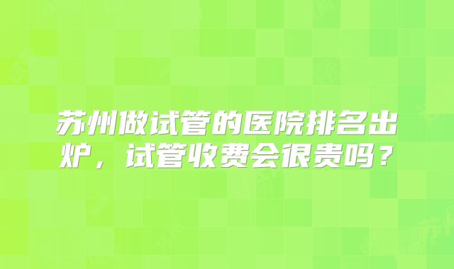 苏州做试管的医院排名出炉,试管收费会很贵吗?