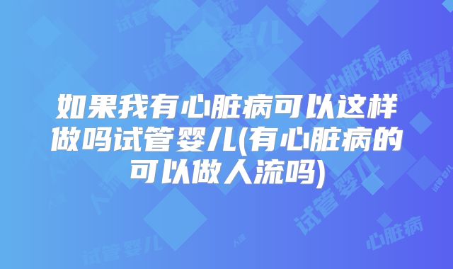 如果我有心脏病可以这样做吗试管婴儿(有心脏病的可以做人流吗)