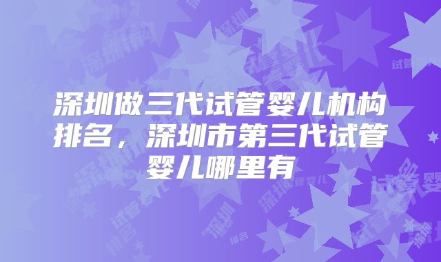 深圳做三代试管婴儿机构排名,深圳市第三代试管婴儿哪里有