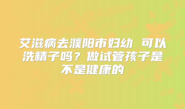 艾滋病去濮阳市妇幼 可以洗精子吗？做试管孩子是不是健康的
