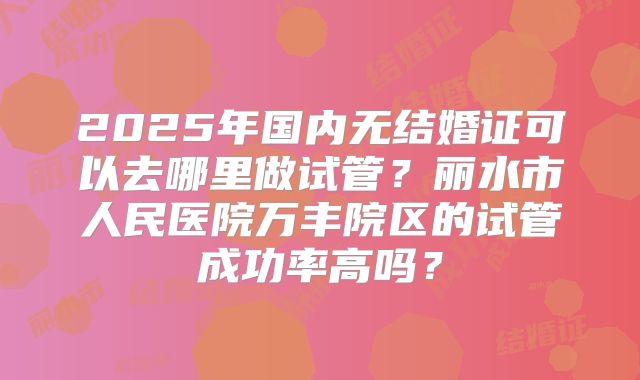 2025年国内无结婚证可以去哪里做试管?丽水市人民医院万丰院区的试管成功率高吗?