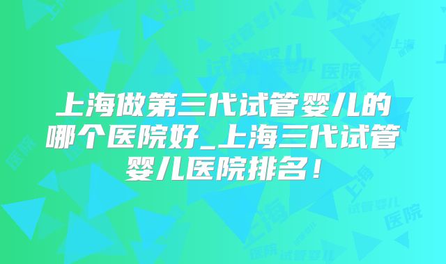 上海做第三代试管婴儿的哪个医院好_上海三代试管婴儿医院排名！