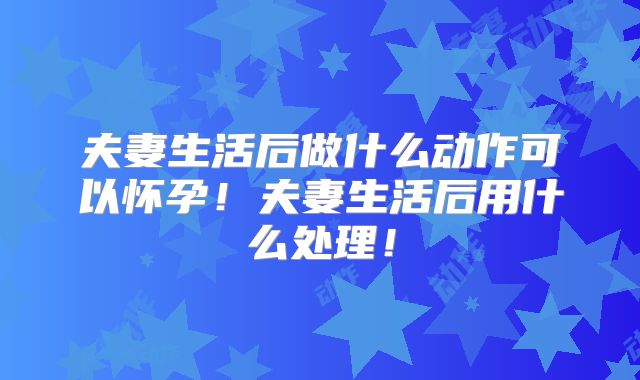 夫妻生活后做什么动作可以怀孕！夫妻生活后用什么处理！