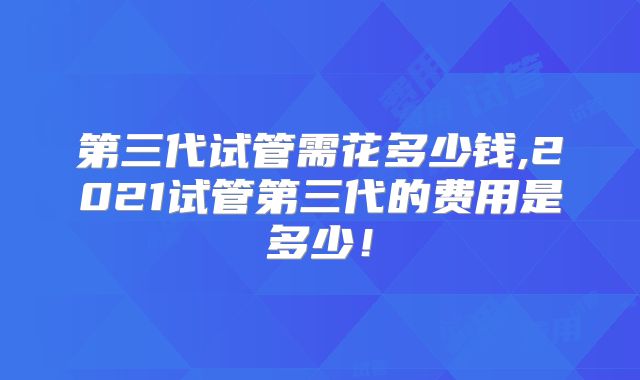 第三代试管需花多少钱,2021试管第三代的费用是多少!