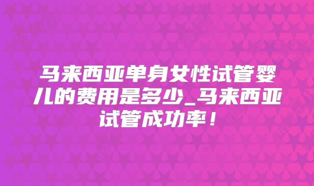 马来西亚单身女性试管婴儿的费用是多少_马来西亚试管成功率！