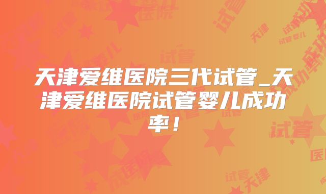 天津爱维医院三代试管_天津爱维医院试管婴儿成功率！